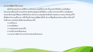 3.4 การพัฒนาโครงงาน
เมื่อเค้าโครงของโครงงานได้รับความเห็นชอบจากครูที่ปรึกษาแล้ว ขั้นตอนต่อไปจึงเป็นการลงมือพัฒนา
โครงงานตามขั้นตอนที่วางแผนไว้เช่น จัดเตรียมวัสดุอุปกรณ์ให้พร้อม รวมทั้งการกาหนดหน้าที่ ความรับผิดชอบ
ของสมาชิกในกลุ่มให้ชัดเจน แล้วจึงดาเนินการทาโครงงานขณะเดียวกันต้องมีการทดสอบ ตรวจสอบ ปรับปรุงแก้ไข
เพื่อพัฒนาโครงงานเป็นระยะๆ เพื่อให้แน่ใจว่าผลงานที่พัฒนาขึ้นนั้น ทางานได้ถูกต้องตรงกับความต้องการที่ระบุไว้
ในเป้าหมาย และเกิดประสิทธิภาพตามขั้นตอน ดังนี้
1.การเตรียมการ
2.การลงมือพัฒนา
3 การทดสอบผลงานและแก้ไข
4 การอภิปรายและข้อเสนอแนะ
5 แนวทางการพัฒนาโครงงานในอนาคตและข้อเสนอแนะ
 