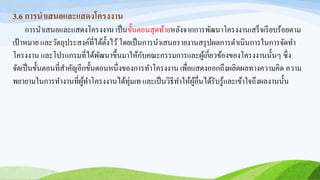 3.6 การนาเสนอและแสดงโครงงาน
การนาเสนอและแสดงโครงงาน เป็นขั้นตอนสุดท้ายหลังจากการพัฒนาโครงงานเสร็จเรียบร้อยตาม
เป้าหมาย และวัตถุประสงค์ที่ได้ตั้งไว้โดยเป็นการนาเสนอรายงานสรุปผลการดาเนินการในการจัดทา
โครงงาน และโปรแกรมที่ได้พัฒนาขึ้นมาให้กับคณะกรรมการและผู้เกี่ยวข้องของโครงงานนั้นๆ ซึ่ง
จัดเป็นขั้นตอนที่สาคัญอีกขั้นตอนหนึ่งของการทาโครงงาน เพื่อแสดงออกถึงผลิตผลทางความคิด ความ
พยายามในการทางานที่ผู้ทาโครงงานได้ทุ่มเทและเป็นวิธีทาให้ผู้อื่นได้รับรู้และเข้าใจถึงผลงานนั้น
 