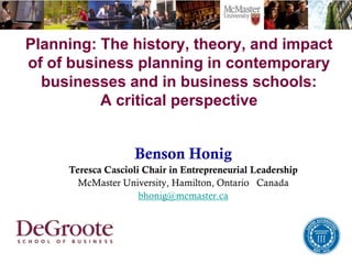 Planning: The history, theory, and impact
of of business planning in contemporary
businesses and in business schools:
A critical perspective
Benson Honig
Teresca Cascioli Chair in Entrepreneurial Leadership
McMaster University, Hamilton, Ontario Canada
bhonig@mcmaster.ca
 