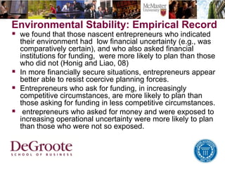 Environmental Stability: Empirical Record
 we found that those nascent entrepreneurs who indicated
their environment had low financial uncertainty (e.g., was
comparatively certain), and who also asked financial
institutions for funding, were more likely to plan than those
who did not (Honig and Liao, 08)
 In more financially secure situations, entrepreneurs appear
better able to resist coercive planning forces.
 Entrepreneurs who ask for funding, in increasingly
competitive circumstances, are more likely to plan than
those asking for funding in less competitive circumstances.
 entrepreneurs who asked for money and were exposed to
increasing operational uncertainty were more likely to plan
than those who were not so exposed.
 