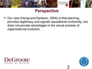 3
Perspective
 Our view (Honig and Karlsson, 2004) is that planning
provides legitimacy and signals reputational conformity, but
does not provide advantages in the actual process of
organizational evolution.
 
