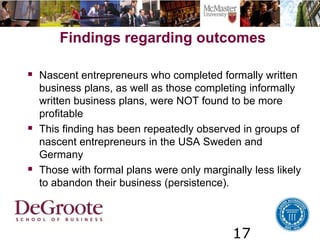 17
Findings regarding outcomes
 Nascent entrepreneurs who completed formally written
business plans, as well as those completing informally
written business plans, were NOT found to be more
profitable
 This finding has been repeatedly observed in groups of
nascent entrepreneurs in the USA Sweden and
Germany
 Those with formal plans were only marginally less likely
to abandon their business (persistence).
 