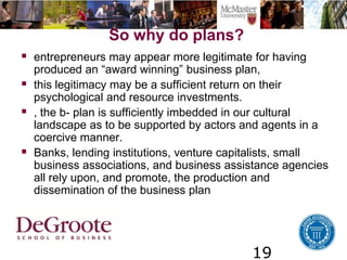 19
So why do plans?
 entrepreneurs may appear more legitimate for having
produced an “award winning” business plan,
 this legitimacy may be a sufficient return on their
psychological and resource investments.
 , the b- plan is sufficiently imbedded in our cultural
landscape as to be supported by actors and agents in a
coercive manner.
 Banks, lending institutions, venture capitalists, small
business associations, and business assistance agencies
all rely upon, and promote, the production and
dissemination of the business plan
 