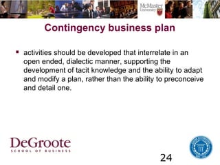 24
Contingency business plan
 activities should be developed that interrelate in an
open ended, dialectic manner, supporting the
development of tacit knowledge and the ability to adapt
and modify a plan, rather than the ability to preconceive
and detail one.
 