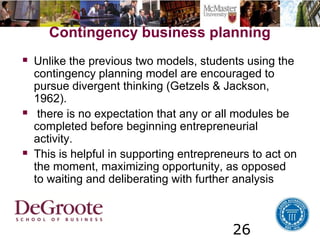 26
Contingency business planning
 Unlike the previous two models, students using the
contingency planning model are encouraged to
pursue divergent thinking (Getzels & Jackson,
1962).
 there is no expectation that any or all modules be
completed before beginning entrepreneurial
activity.
 This is helpful in supporting entrepreneurs to act on
the moment, maximizing opportunity, as opposed
to waiting and deliberating with further analysis
 