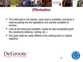 30
Effectuation
 The chef looks in his kitchen, sees what is available, and plans a
meal according the the ingredients and utensils available to
him/her.
 Look at the resources available, create an idea acceptable given
the constraints (alliance, renting, etc..)
 End goal might be vastly different from starting point or original
objective.
 