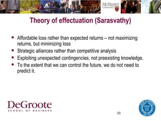 33
Theory of effectuation (Sarasvathy)
 Affordable loss rather than expected returns – not maximizing
returns, but minimizing loss
 Strategic alliances rather than competitive analysis
 Exploiting unexpected contingencies, not preexisting knowledge.
 To the extent that we can control the future, we do not need to
predict it.
 
