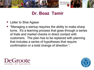 Dr. Boaz Tamir
 Letter to Shai Agassi
 “Managing a startup requires the ability to make sharp
turns. It's a learning process that goes through a series
of trials and market checks in direct contact with
customers. The plan has to be replaced with planning
that includes a series of hypotheses that require
confirmation or a bold change of direction ”.
 