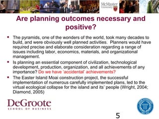 5
Are planning outcomes necessary and
positive?
 The pyramids, one of the wonders of the world, took many decades to
build, and were obviously well planned activities. Planners would have
required precise and elaborate consideration regarding a range of
issues including labor, economics, materials, and organizational
management.
 Is planning an essential component of civilization, technological
development, production, organization, and all achievements of any
importance? Do we have ‘accidental’ achievements?
 The Easter Island Moai construction project, the successful
implementation of numerous carefully implemented plans, led to the
virtual ecological collapse for the island and its’ people (Wright, 2004;
Diamond, 2005)
 
