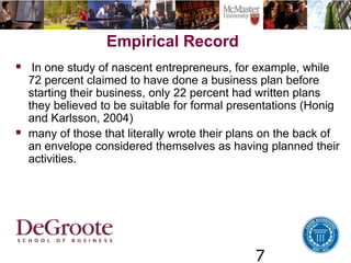 7
Empirical Record
 In one study of nascent entrepreneurs, for example, while
72 percent claimed to have done a business plan before
starting their business, only 22 percent had written plans
they believed to be suitable for formal presentations (Honig
and Karlsson, 2004)
 many of those that literally wrote their plans on the back of
an envelope considered themselves as having planned their
activities.
 