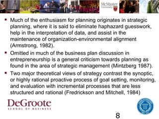 8
Theory
 Much of the enthusiasm for planning originates in strategic
planning, where it is said to eliminate haphazard guesswork,
help in the interpretation of data, and assist in the
maintenance of organization-environmental alignment
(Armstrong, 1982).
 Omitted in much of the business plan discussion in
entrepreneurship is a general criticism towards planning as
found in the area of strategic management (Mintzberg 1987).
 Two major theoretical views of strategy contrast the synoptic,
or highly rational proactive process of goal setting, monitoring,
and evaluation with incremental processes that are less
structured and rational (Fredrickson and Mitchell, 1984)
 