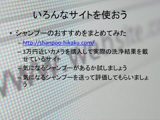 いろんなサイトを使おう
• シャンプーのおすすめをまとめてみた
– http://shanpoo-hikaku.com/
– 3万円近いカメラを購入して実際の洗浄結果を載
せているサイト
– 気になるシャンプーがあるか試しましょう
– 気になる...