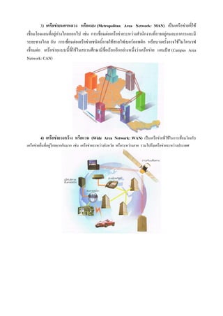 3) เครือข่ายนครหลวง หรือแมน (Metropolitan Area Network: MAN) เป็นเครือข่ายที่ใช้
เชื่อมโยงแลนที่อยู่ห่างไกลออกไป เช่น การเชื่อมต่อเครือข่ายระหว่างสานักงานที่อาจอยู่คนละอาคารและมี
ระยะทางไกล กัน การเชื่อมต่อเครือข่ายชนิดนี้อาจใช้สายไฟเบอร์ออพติก หรือบางครั้งอาจใช้ไมโครเวฟ
เชื่อมต่อ เครือข่ายแบบนี้ที่ใช้ในสถานศึกษามีชื่อเรียกอีกอย่างหนึ่งว่าเครือข่าย แคมปัส (Campus Area
Network: CAN)
4) เครือข่ายวงกว้าง หรือแวน (Wide Area Network: WAN) เป็นเครือข่ายที่ใช้ในการเชื่อมโยงกับ
เครือข่ายอื่นที่อยู่ไกลจากกันมาก เช่น เครือข่ายระหว่างจังหวัด หรือระหว่างภาค รวมไปถึงเครือข่ายระหว่างประเทศ
 