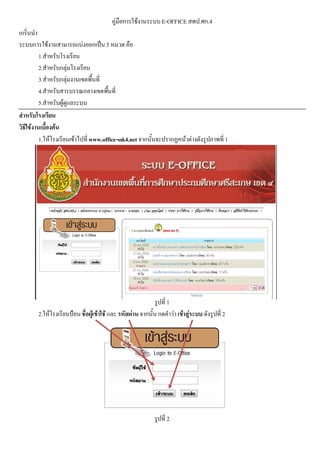 คูมือการใชงานระบบE-OFFICE สพป.ศก.4
เกริ่นนํา
ระบบการใชงานสามารถแบงออกเปน 5 หมวด คือ
1.สําหรับโรงเรียน
2.สําหรับกลุมโรงเรียน
3.สําหรับกลุมงานเขตพื้นที่
4.สําหรับสารบรรณกลางเขตพื้นที่
5.สําหรับผูดูแลระบบ
สําหรับโรงเรียน
วิธีใชงานเบื้องตน
1.ใหโรงเรียนเขาไปที่www.office-ssk4.net จากนั้นจะปรากฏหนาตางดังรูปภาพที่ 1
รูปที่ 1
2.ใหโรงเรียนปอน ชื่อผูเขาใช และ รหัสผาน จากนั้น กดคําวา เขาสูระบบ ดังรูปที่ 2
รูปที่ 2
 