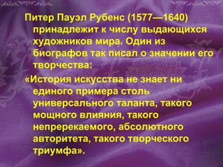 Питер Пауэл Рубенс (1577—1640)
принадлежит к числу выдающихся
художников мира. Один из
биографов так писал о значении его
творчества:
«История искусства не знает ни
единого примера столь
универсального таланта, такого
мощного влияния, такого
непререкаемого, абсолютного
авторитета, такого творческого
триумфа».
 