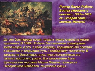 Питер Пауэл Рубенс.
Битва амазонок с
греками. 1615—1619
гг. Старая Пина
котека, Мюнхен
Да, это был период покоя, труда и тихого счастья в жизни
художника. В 1609 г. Рубенс был назначен придворным
живописцем, а это, в свою очередь, поднимало его престиж
в обществе и открывало путь к свободному творчеству. В
заказах не было недостатка, число поклонников его
таланта постоянно росло. Его заказчиками были
французская королева Мария Медичи, принцесса
Нидерландов Изабелла, генуэзские купцы...
 