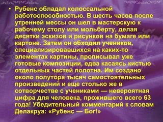 • Рубенс обладал колоссальной
работоспособностью. В шесть часов после
утренней мессы он шел в мастерскую к
рабочему столу или мольберту, делая
десятки эскизов и рисунков на бумаге или
картоне. Затем он обходил учеников,
специализировавшихся на каких-то
элементах картины, прописывал уже
готовые композиции, едва касаясь кистью
отдельных частей полотна. Им создано
около полутора тысяч самостоятельных
произведений и еще столько же в
сотворчестве с учениками — невероятная
цифра для человека, прожившего всего 63
года! Убедительный комментарий к словам
Делакруа: «Рубенс — Бог!»
 