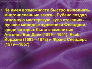 • Не имея возможности быстро выполнять
многочисленные заказы, Рубенс создал
огромную мастерскую, куда стекались
лучшие молодые художники Фландрии,
среди которых были знаменитые
Антонис Ван Дейк (1599—1641), Якоб
Йордане (1593—1678) и Франс Снейдерс
(1579—1657).
 