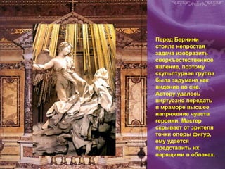 Перед Бернини
стояла непростая
задача изобразить
сверхъестественное
явление, поэтому
скульптурная группа
была задумана как
видение во сне.
Автору удалось
виртуозно передать
в мраморе высшее
напряжение чувств
героини. Мастер
скрывает от зрителя
точки опоры фигур,
ему удается
представить их
парящими в облаках.
 