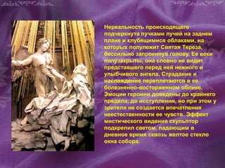 Нереальность происходящего
подчеркнута пучками лучей на заднем
плане и клубящимися облаками, на
которых полулежит Святая Тереза,
бессильно запрокинув голову. Ее веки
полузакрыты, она словно не видит
представшего перед ней нежного и
улыбчивого ангела. Страдание и
наслаждение переплетаются в ее
болезненно-восторженном облике.
Эмоции героини доведены до крайнего
предела, до исступления, но при этом у
зрителя не создается впечатления
неестественности ее чувств. Эффект
мистического видения скульптор
подкрепил светом, падающим в
дневное время сквозь желтое стекло
окна собора.
 