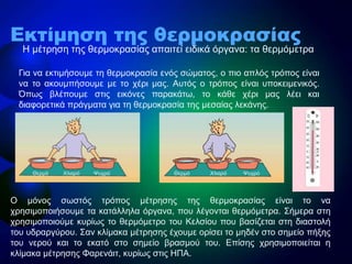 • Η κέηξεζε ηεο ζεξκνθξαζίαο απαηηεί εηδηθά όξγαλα: ηα ζεξκόκεηξα
Εκτίμηση της θερμοκρασίας
Γηα λα εθηηκήζνπκε ηε ζεξκνθξαζία ελόο ζώκαηνο, ν πην απιόο ηξόπνο είλαη
λα ην αθνπκπήζνπκε κε ην ρέξη καο. Απηόο ν ηξόπνο είλαη ππνθεηκεληθόο.
Όπσο βιέπνπκε ζηηο εηθόλεο παξαθάησ, ην θάζε ρέξη καο ιέεη θαη
δηαθνξεηηθά πξάγκαηα γηα ηε ζεξκνθξαζία ηεο κεζαίαο ιεθάλεο.
Θεξκό ΘεξκόΧλιαρό ΧλιαρόΨπρξό Ψπρξό
Ο κόλνο ζσζηόο ηξόπνο κέηξεζεο ηεο ζεξκνθξαζίαο είλαη ην λα
ρξεζηκνπνηήζνπκε ηα θαηάιιεια όξγαλα, πνπ ιέγνληαη ζεξκόκεηξα. Σήκεξα ζηε
ρξεζηκνπνηνύκε θπξίσο ην ζεξκόκεηξν ηνπ Κειζίνπ πνπ βαζίδεηαη ζηε δηαζηνιή
ηνπ πδξαξγύξνπ. Σαλ θιίκαθα κέηξεζεο έρνπκε νξίζεη ην κεδέλ ζην ζεκείν πήμεο
ηνπ λεξνύ θαη ην εθαηό ζην ζεκείν βξαζκνύ ηνπ. Επίζεο ρξεζηκνπνηείηαη ε
θιίκαθα κέηξεζεο Φαξελάηη, θπξίσο ζηηο ΗΠΑ.
 