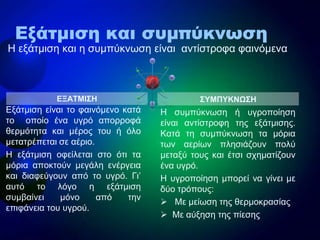 ΔΞΑΣΜΙ΢Η
Εμάηκηζε είλαη ην θαηλόκελν θαηά
ην νπνίν έλα πγξό απνξξνθά
ζεξκόηεηα θαη κέξνο ηνπ ή όιν
κεηαηξέπεηαη ζε αέξην.
Η εμάηκηζε νθείιεηαη ζην όηη ηα
κόξηα απνθηνύλ κεγάιε ελέξγεηα
θαη δηαθεύγνπλ από ην πγξό. Γη’
απηό ην ιόγν ε εμάηκηζε
ζπκβαίλεη κόλν από ηελ
επηθάλεηα ηνπ πγξνύ.
Η ζπκπύθλσζε ή πγξνπνίεζε
είλαη αληίζηξνθε ηεο εμάηκηζεο.
Καηά ηε ζπκπύθλσζε ηα κόξηα
ησλ αεξίσλ πιεζηάδνπλ πνιύ
κεηαμύ ηνπο θαη έηζη ζρεκαηίδνπλ
έλα πγξό.
Η πγξνπνίεζε κπνξεί λα γίλεη κε
δύν ηξόπνπο:
 Με κείσζε ηεο ζεξκνθξαζίαο
 Με αύμεζε ηεο πίεζεο
΢ΤΜΠΤΚΝΩ΢Η
Εξάτμιση και συμπύκνωση
Η εμάηκηζε θαη ε ζπκπύθλσζε είλαη αληίζηξνθα θαηλόκελα
 