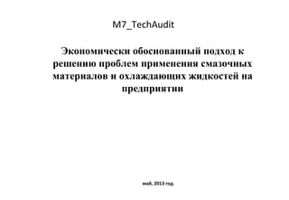 M7_TechAudit
Экономически обоснованный подход к
решению проблем применения смазочных
материалов и охлаждающих жидкостей на
предприятии
май, 2013 год
 