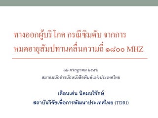 ทางออกผู้บริโภคกรณีซิมดับจากการ
หมดอายุสัมปทานคลื่นความถี่๑๘๐๐MHZ
๑๒ กรกฎาคม ๒๕๕๖
สมาคมนักข่าวนักหนังสือพิมพ์แห่งประเทศไทย
เดือนเด่น นิคมบริรักษ์
สถาบันวิจัยเพื่อการพัฒนาประเทศไทย (TDRI)
 