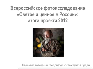 26февраля2013
Всероссийское фотоисследование
«Святое и ценное в России»:
итоги проекта 2012
Некоммерческая исследовательская служба Среда
 