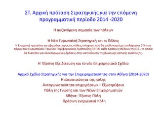 ΢Σ. Αρχικι πρόταςθ ΢τρατθγικισ για τθν επόμενθ
προγραμματικι περίοδο 2014 -2020
Θ αυξανόμενθ ςθμαςία των πόλεων
Θ Νζα Ευρωπαϊκι ΢τρατθγικι και οι Πόλεισ
Θ Επιτροπι προτείνει να αφιερϊςει προσ τισ πόλεισ ενίςχυςθ που κα ιςοδυναμεί με τουλάχιςτον 5 % των
πόρων του Ευρωπαϊκοφ Σαμείου Περιφερειακισ Ανάπτυξθσ (ΕΣΠΑ) κάκε Κράτουσ Μζλουσ τθσ Ε.Ε., το οποίο
κα διατεκεί για ολοκλθρωμζνεσ δράςεισ ςτθν κατεφκυνςθ τθσ βιϊςιμθσ αςτικισ ανάπτυξθσ.
Θ Ζξυπνθ Εξειδίκευςθ και το νζο Επιχειρθςιακό ΢χζδιο
Αρχικό ΢χζδιο ΢τρατθγικισ για τθν Επιχειρθματικότθτα ςτθν Ακινα (2014-2020)
Θ ελκυςτικότθτα τθσ πόλθσ
Ανταγωνιςτικότθτα επιχειριςεων – Εξωςτρζφεια
Πόλθ τθσ Γνϊςθσ και των Νζων Επιχειρθματιϊν
Ακινα: ‘Εξυπνθ Πόλθ
Πράςινθ ενεργειακά πόλθ
 