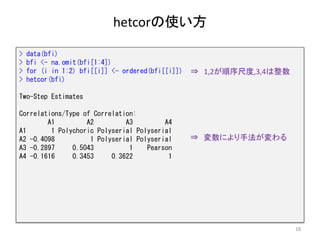 hetcorの使い方
18
> data(bfi)
> bfi <- na.omit(bfi[1:4])
> for (i in 1:2) bfi[[i]] <- ordered(bfi[[i]])
> hetcor(bfi)
Two-Step Estimates
Correlations/Type of Correlation:
A1 A2 A3 A4
A1 1 Polychoric Polyserial Polyserial
A2 -0.4098 1 Polyserial Polyserial
A3 -0.2897 0.5043 1 Pearson
A4 -0.1616 0.3453 0.3622 1
⇒ 変数により手法が変わる
⇒ 1,2が順序尺度,3,4は整数
 