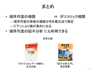 まとめ
• 順序尺度の相関 ⇒ ポリコリック相関
– 順序尺度の背後の連続分布を最尤法で推定
– ピアソンより値が高めに出る
• 順序尺度の因子分析 にも利用できる
25
「カテゴリカルデータ解析」
共立出版
「因子分析入門」
東京図書
参考文献
 