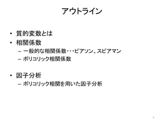 アウトライン
• 質的変数とは
• 相関係数
– 一般的な相関係数・・・ピアソン、スピアマン
– ポリコリック相関係数
• 因子分析
– ポリコリック相関を用いた因子分析
3
 