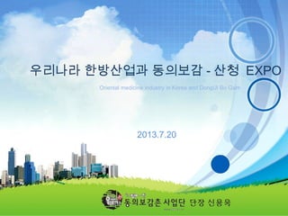 - 1 -
Oriental medicine industry in Korea and DongUi Bo Gam
우리나라 한방산업과 동의보감 - 산청 EXPO
2013.7.20
단장 신용욱
 