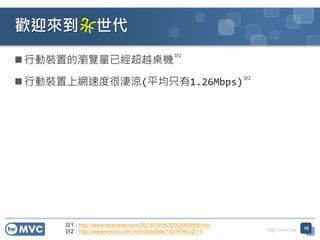 http://mvc.tw
 行動裝置的瀏覽量已經超越桌機
 行動裝置上網速度很淒涼(平均只有1.26Mbps)
歡迎來到 世代
10
註1
註2
註1：http://www.nownews.com/2013/03/05/320-2909868.htm
註2：http://www.eprice.com.tw/mobile/talk/102/4786327/1/
 