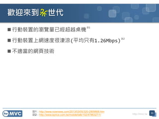 http://mvc.tw
 行動裝置的瀏覽量已經超越桌機
 行動裝置上網速度很淒涼(平均只有1.26Mbps)
 不適當的網頁技術
歡迎來到 世代
11
註1
註2
註1：http://www.nownews.com/2013/03/05/320-2909868.htm
註2：http://www.eprice.com.tw/mobile/talk/102/4786327/1/
 