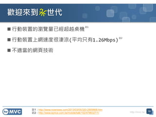 http://mvc.tw
 行動裝置的瀏覽量已經超越桌機
 行動裝置上網速度很淒涼(平均只有1.26Mbps)
 不適當的網頁技術
歡迎來到 世代
13
註1：http://www.nownews.com/2013/03/05/320-2909868.htm
註2：http://www.eprice.com.tw/mobile/talk/102/4786327/1/
註1
註2
 