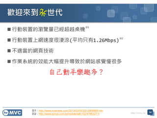 http://mvc.tw
 行動裝置的瀏覽量已經超越桌機
 行動裝置上網速度很淒涼(平均只有1.26Mbps)
 不適當的網頁技術
 作業系統的效能大幅提升導致於網站感覺慢很多
歡迎來到 世代
14
自己動手樂趣多？
註1：http://www.nownews.com/2013/03/05/320-2909868.htm
註2：http://www.eprice.com.tw/mobile/talk/102/4786327/1/
註1
註2
 
