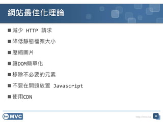 http://mvc.tw
 減少 HTTP 請求
 降低靜態檔案大小
 壓縮圖片
 讓DOM簡單化
 移除不必要的元素
 不要在開頭放置 Javascript
 使用CDN
網站最佳化理論
24
 