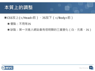 http://mvc.tw
 CSS放上(</Head>前）、JS放下（</Body>前）
 優點：不用等JS
 缺點：第一次進入網站會有很明顯的三重變化（白、元素、JS）
本質上的調整
64
 