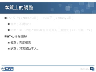 http://mvc.tw
 CSS放上(</Head>前）、JS放下（</Body>前）
 優點：不用等JS
 缺點：第一次進入網站會有很明顯的三重變化（白、元素、JS）
 HTML移除註解
 優點：爽度很高
 缺點：其實幫助不大…
本質上的調整
65
 
