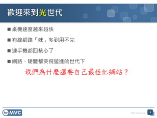 http://mvc.tw
 桌機速度越來越快
 有線網路「妹」多到用不完
 連手機都四核心了
 網路、硬體都突飛猛進的世代下
歡迎來到 世代
8
光
我們為什麼還要自己最佳化網站？
 