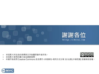 謝謝各位
• 本投影片所包含的商標與文字皆屬原著作者所有。
• 本投影片使用的圖片皆從網路搜尋。
• 本著作係採用 Creative Commons 姓名標示-非商業性-相同方式分享 3.0 台灣 (中華民國) 授權條款授權。
h t t p : / / m v c . t w
 