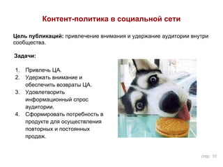 Контент-политика в социальной сети
Задачи:
1. Привлечь ЦА.
2. Удержать внимание и
обеспечить возвраты ЦА.
3. Удовлетворить
информационный спрос
аудитории.
4. Сформировать потребность в
продукте для осуществления
повторных и постоянных
продаж.
Цель публикаций: привлечение внимания и удержание аудитории внутри
сообщества.
стр. 10
 