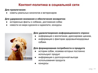 Контент-политика в социальной сети
Для привлечения:
● советы реальных кинологов и ветеринаров
Для удержания внимания и обеспечения возвратов:
● интересные факты о собаках, достижения собак
● новости из мира курсинга и аджилити, конкурсы
Для удовлетворения информационного спроса:
● информация о воспитании, дрессировке щенков,
● информация о факторах здоровья/нездоровья
собаки.
Для формирования потребности в продукте
● истории собак, хозяева которых постоянно
используют продукт
● информация о долгосрочной выгоде
использования продукта
● конкурсы
стр. 11
 