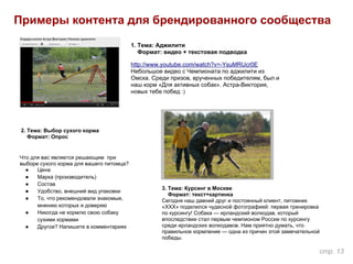 Примеры контента для брендированного сообщества
1. Тема: Аджилити
Формат: видео + текстовая подводка
http://www.youtube.com/watch?v=-YsuMRUcr0E
Небольшое видео с Чемпионата по аджилити из
Омска. Среди призов, врученных победителям, был и
наш корм «Для активных собак». Астра-Виктория,
новых тебе побед :)
2. Тема: Выбор сухого корма
Формат: Опрос
Что для вас является решающим при
выборе сухого корма для вашего питомца?
● Цена
● Марка (производитель)
● Состав
● Удобство, внешний вид упаковки
● То, что рекомендовали знакомые,
мнению которых я доверяю
● Никогда не кормлю свою собаку
сухими кормами
● Другое? Напишите в комментариях
3. Тема: Курсинг в Москве
Формат: текст+картинка
Сегодня наш давний друг и постоянный клиент, питомник
«ХХХ» поделился чудесной фотографией: первая тренировка
по курсингу! Собака — ирландский волкодав, который
впоследствии стал первым чемпионом России по курсингу
среди ирландских волкодавов. Нам приятно думать, что
правильное кормление — одна из причин этой замечательной
победы.
стр. 13
 