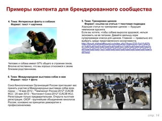 Примеры контента для брендированного сообщества
5. Тема: Тренировка щенков
Формат: ссылка на статью + текстовая подводка
Хорошая статья по тренировке щенков — будущих
чемпионов курсинга.
Если вы хотите, чтобы собака выросла здоровой, нельзя
экономить на ее питании. Давайте малышу корм
суперпремиум класса для щенков. Главное — правильно его
выбрать среди представленного ассортимента.
http://forum.irishwolfhound.ru/index.php?/topic/233-%d1%82%
d1%80%d0%b5%d0%bd%d0%b8%d1%80%d0%be%d0%b2%
d0%ba%d0%b0-%d1%89%d0%b5%d0%bd%d0%ba%d0%be%
d0%b2/
4. Тема: Интересные факты о собаках
Формат: текст + картинка
Человек и собака имеют 97% общего в строении генов.
Вполне естественно, что мы хорошо относимся к своим
близким родственникам.
6. Тема: Международная выставка собак в мае
Формат: текст + фото
Союз Кинологических Организаций России приглашает вас
принять участие в Международных выставках собак всех
пород : - 19 мая 2012 - "Чемпионат России-2012" (CACIB
IKU) - 20 мая 2012 - "Континент-Союз-2012" (CACIB IKU).
Регистрация только предварительная. Открыта льготная
регистрация. СКОР - крупнейшее объединение кинологов
России, основано на принципах демократии и
профессионализма.
стр. 14
 