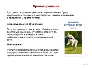 Промотирование
Для промотирования страницы в социальной сети будут
использованы следующие инструменты: таргетированные
объявления и промо-посты.
Таргетированное объявление
Этот инструмент позволит нам гибко настроить
рекламную компанию, с учетом геотаргетинга,
пола, возраста и интереса к теме
собаководства пользователей социальной
сети.
Промо-пост
Рекламно-информационный пост, размещается
на форумах и в тематических сообществах для
привлечения внимания целевой аудитории.
стр. 18
 