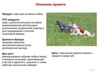 Продукт: корм для активных собак.
УТП продукта:
корм с дополнительным составом
микроэлементов для быстрого
восполнения затраченной энергии и
для поддержания отличной
спортивной формы.
Ценности бренда:
здоровое развитие;
достижение результатов;
долгосрочная выгода.
Для кого:
рекомендовано собакам любых пород
и весовых категорий, принимающим
участие в аджилити, курсинге, а также
рабочим охотничьим собакам.
Цель: повышение уровня знаний о
продукте среди ЦА.
Описание проекта
стр. 2
 