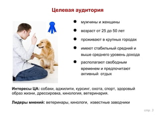 Целевая аудитория
● мужчины и женщины
● возраст от 25 до 50 лет
● проживают в крупных городах
● имеют стабильный средний и
выше среднего уровень дохода
● располагают свободным
временем и предпочитают
активный отдых
Интересы ЦА: собаки, аджилити, курсинг, охота, спорт, здоровый
образ жизни, дрессировка, кинология, ветеринария.
Лидеры мнений: ветеринары, кинологи, известные заводчики
стр. 3
 